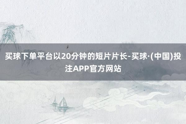 买球下单平台以20分钟的短片片长-买球·(中国)投注APP官方网站