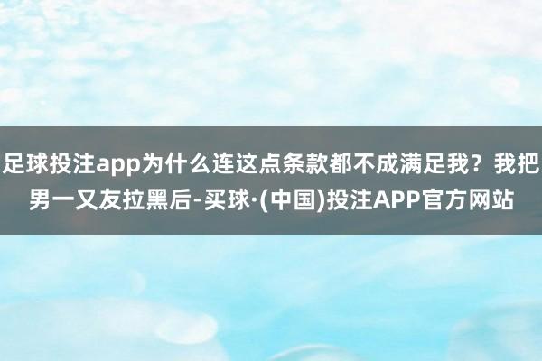 足球投注app为什么连这点条款都不成满足我？我把男一又友拉黑后-买球·(中国)投注APP官方网站