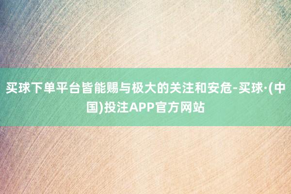买球下单平台皆能赐与极大的关注和安危-买球·(中国)投注APP官方网站