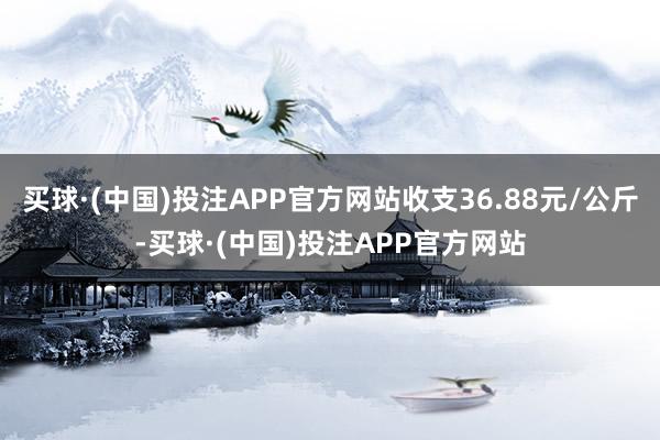 买球·(中国)投注APP官方网站收支36.88元/公斤-买球·(中国)投注APP官方网站