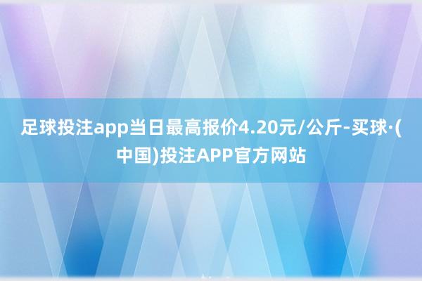足球投注app当日最高报价4.20元/公斤-买球·(中国)投注APP官方网站