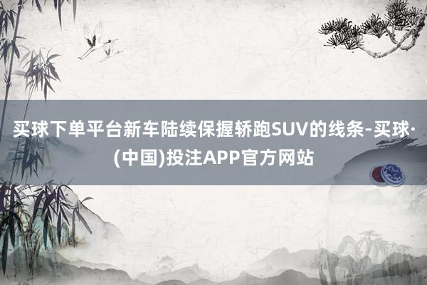买球下单平台新车陆续保握轿跑SUV的线条-买球·(中国)投注APP官方网站