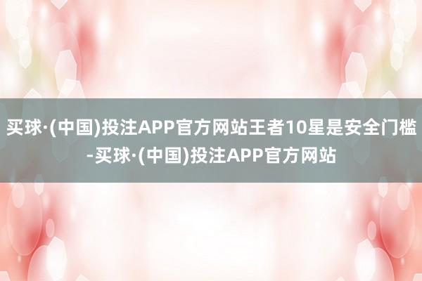 买球·(中国)投注APP官方网站王者10星是安全门槛-买球·(中国)投注APP官方网站