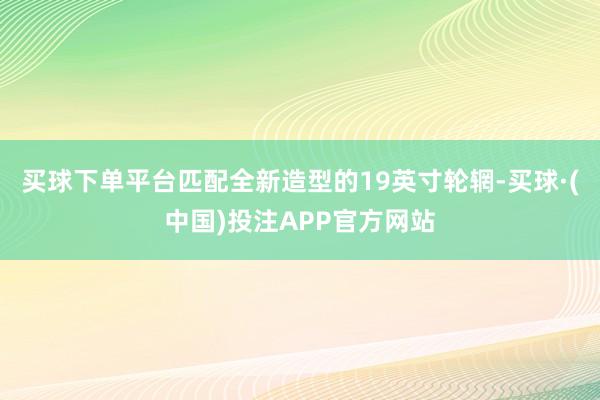 买球下单平台匹配全新造型的19英寸轮辋-买球·(中国)投注APP官方网站