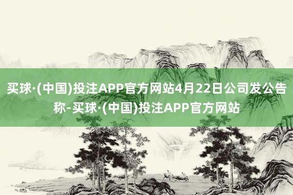 买球·(中国)投注APP官方网站4月22日公司发公告称-买球·(中国)投注APP官方网站