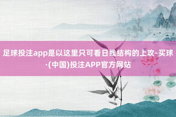 足球投注app是以这里只可看日线结构的上攻-买球·(中国)投注APP官方网站