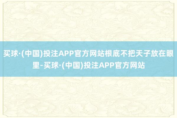 买球·(中国)投注APP官方网站根底不把天子放在眼里-买球·(中国)投注APP官方网站