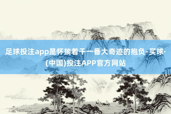 足球投注app是怀揣着干一番大奇迹的抱负-买球·(中国)投注APP官方网站
