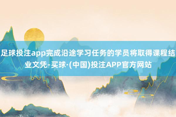 足球投注app完成沿途学习任务的学员将取得课程结业文凭-买球·(中国)投注APP官方网站
