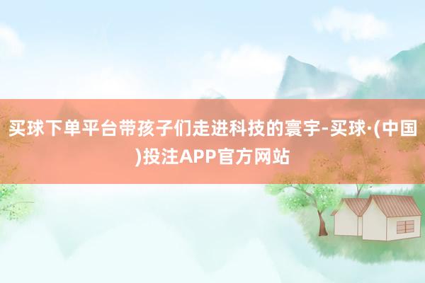 买球下单平台带孩子们走进科技的寰宇-买球·(中国)投注APP官方网站