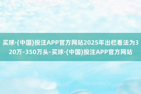买球·(中国)投注APP官方网站2025年出栏看法为320万-350万头-买球·(中国)投注APP官方网站