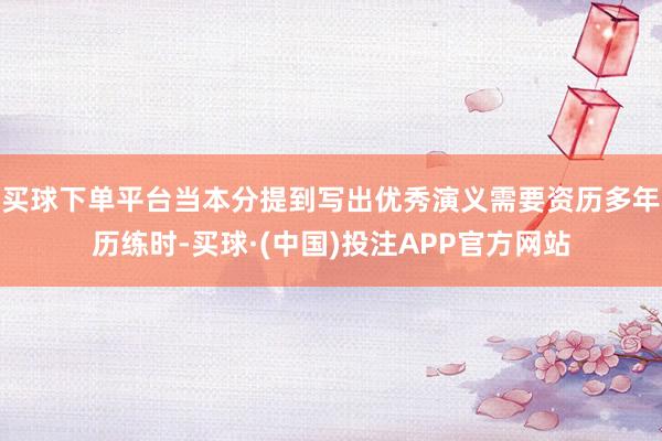 买球下单平台当本分提到写出优秀演义需要资历多年历练时-买球·(中国)投注APP官方网站