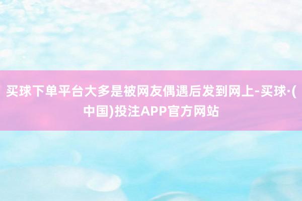 买球下单平台大多是被网友偶遇后发到网上-买球·(中国)投注APP官方网站