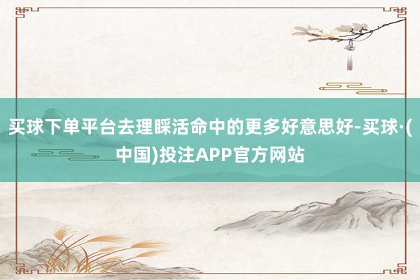 买球下单平台去理睬活命中的更多好意思好-买球·(中国)投注APP官方网站