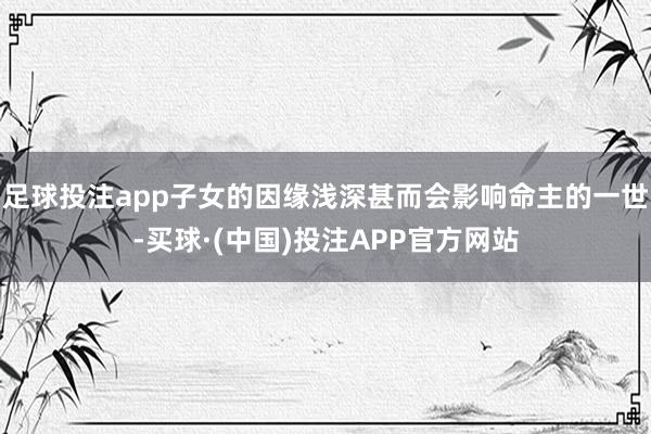 足球投注app子女的因缘浅深甚而会影响命主的一世-买球·(中国)投注APP官方网站