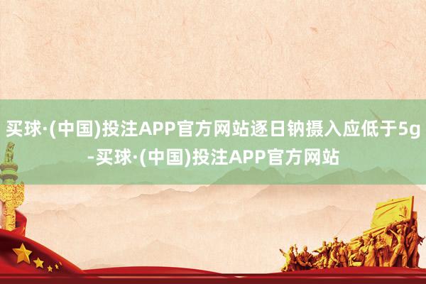 买球·(中国)投注APP官方网站逐日钠摄入应低于5g-买球·(中国)投注APP官方网站