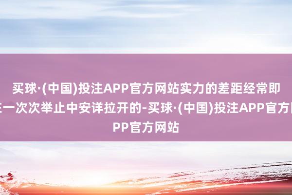 买球·(中国)投注APP官方网站实力的差距经常即是在一次次举止中安详拉开的-买球·(中国)投注APP官方网站