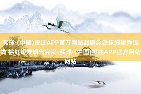 买球·(中国)投注APP官方网站赵露念念抹胸裙秀弧线 棕红短发飒气完满-买球·(中国)投注APP官方网站