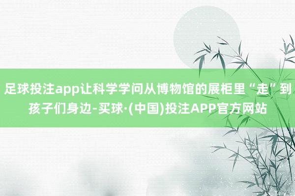 足球投注app让科学学问从博物馆的展柜里“走”到孩子们身边-买球·(中国)投注APP官方网站