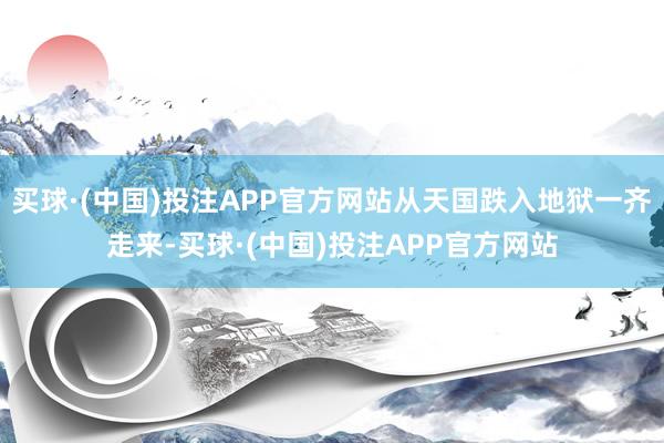 买球·(中国)投注APP官方网站从天国跌入地狱一齐走来-买球·(中国)投注APP官方网站