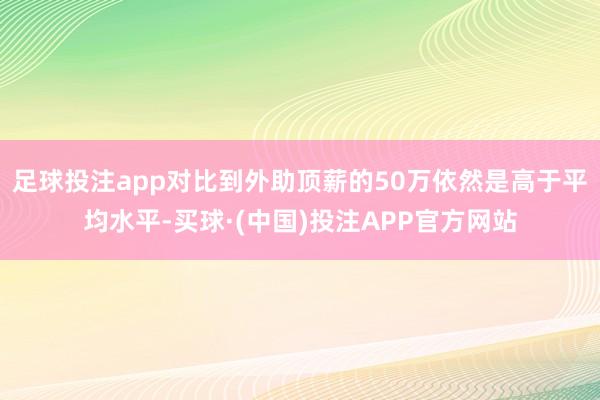 足球投注app对比到外助顶薪的50万依然是高于平均水平-买球·(中国)投注APP官方网站
