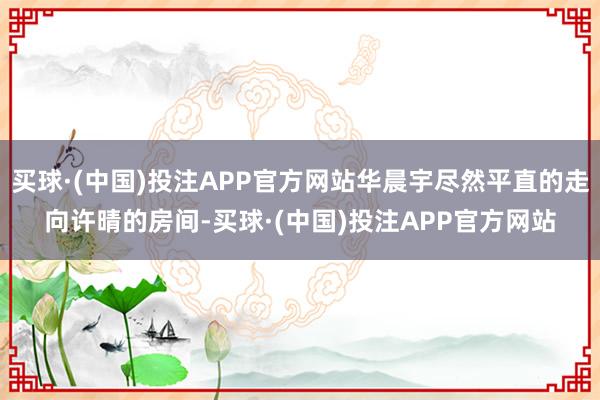 买球·(中国)投注APP官方网站华晨宇尽然平直的走向许晴的房间-买球·(中国)投注APP官方网站