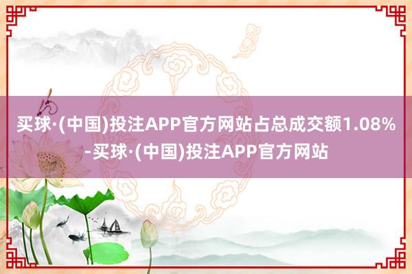 买球·(中国)投注APP官方网站占总成交额1.08%-买球·(中国)投注APP官方网站