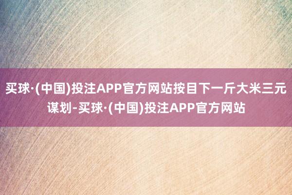 买球·(中国)投注APP官方网站按目下一斤大米三元谋划-买球·(中国)投注APP官方网站