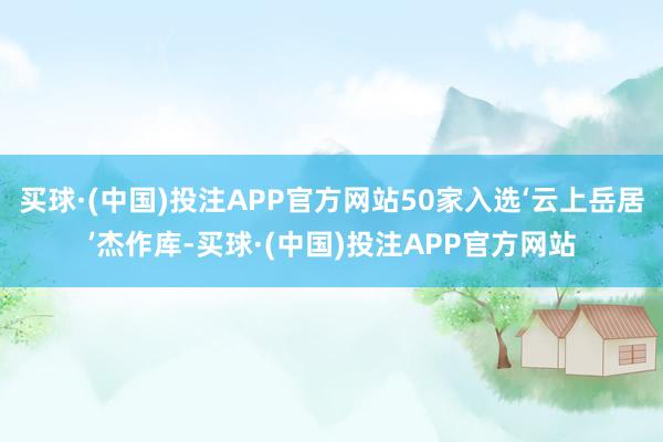买球·(中国)投注APP官方网站50家入选‘云上岳居’杰作库-买球·(中国)投注APP官方网站