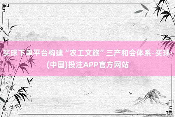 买球下单平台构建“农工文旅”三产和会体系-买球·(中国)投注APP官方网站