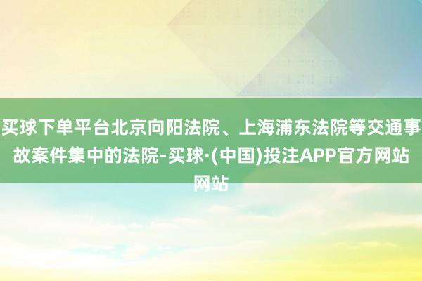 买球下单平台北京向阳法院、上海浦东法院等交通事故案件集中的法院-买球·(中国)投注APP官方网站