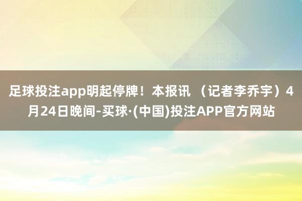 足球投注app明起停牌！　　本报讯 （记者李乔宇）4月24日晚间-买球·(中国)投注APP官方网站