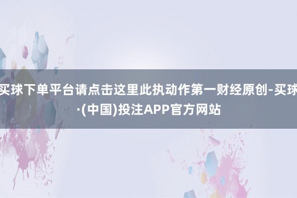 买球下单平台请点击这里此执动作第一财经原创-买球·(中国)投注APP官方网站