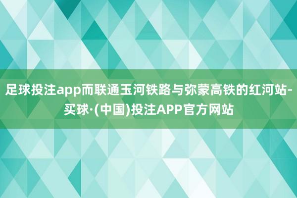 足球投注app而联通玉河铁路与弥蒙高铁的红河站-买球·(中国)投注APP官方网站