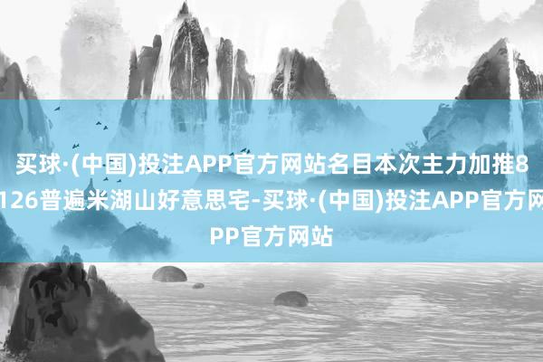 买球·(中国)投注APP官方网站名目本次主力加推81-126普遍米湖山好意思宅-买球·(中国)投注APP官方网站