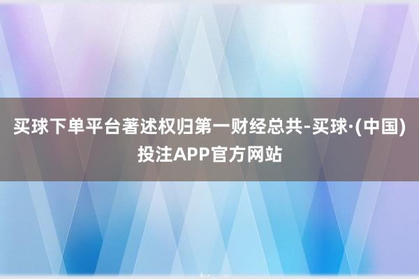买球下单平台著述权归第一财经总共-买球·(中国)投注APP官方网站