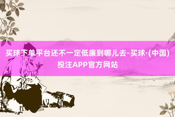 买球下单平台还不一定低廉到哪儿去-买球·(中国)投注APP官方网站