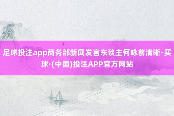 足球投注app商务部新闻发言东谈主何咏前清晰-买球·(中国)投注APP官方网站