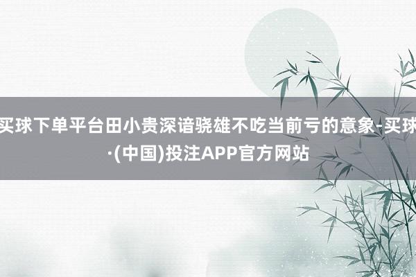 买球下单平台田小贵深谙骁雄不吃当前亏的意象-买球·(中国)投注APP官方网站
