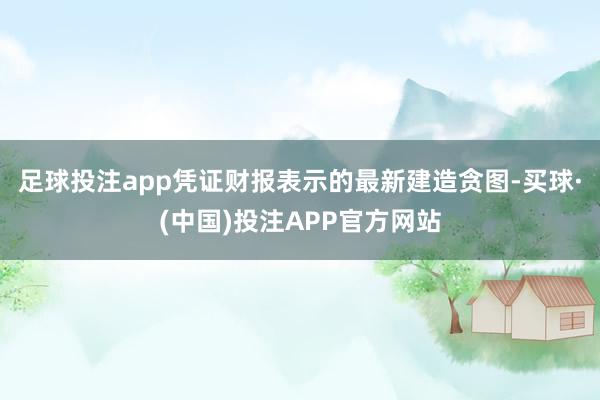 足球投注app凭证财报表示的最新建造贪图-买球·(中国)投注APP官方网站