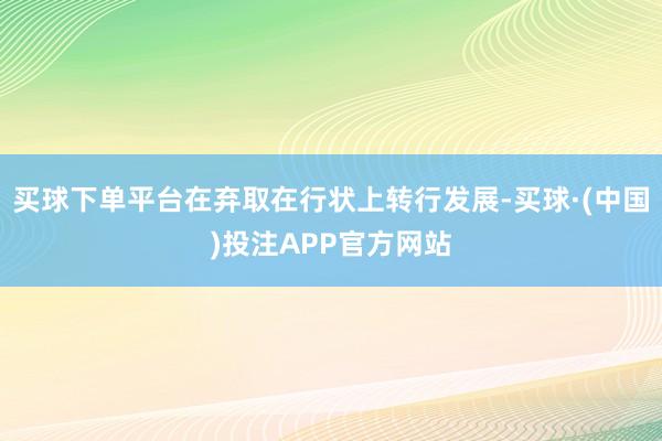 买球下单平台在弃取在行状上转行发展-买球·(中国)投注APP官方网站