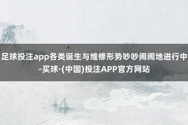 足球投注app各类诞生与维修形势吵吵闹闹地进行中-买球·(中国)投注APP官方网站