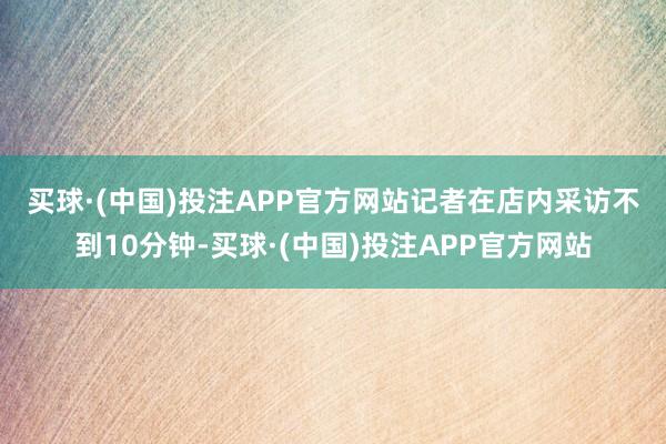 买球·(中国)投注APP官方网站　　记者在店内采访不到10分钟-买球·(中国)投注APP官方网站