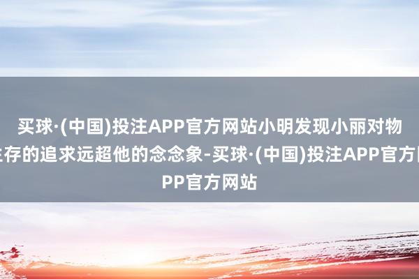 买球·(中国)投注APP官方网站小明发现小丽对物资生存的追求远超他的念念象-买球·(中国)投注APP官方网站