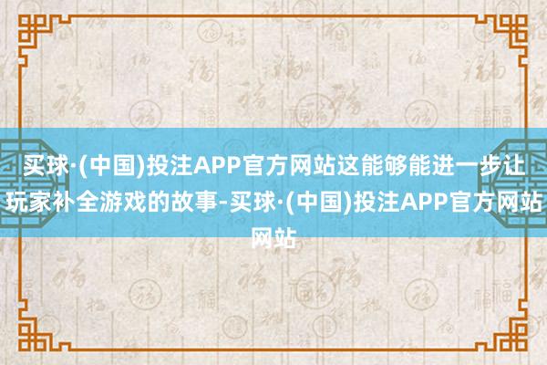 买球·(中国)投注APP官方网站这能够能进一步让玩家补全游戏的故事-买球·(中国)投注APP官方网站