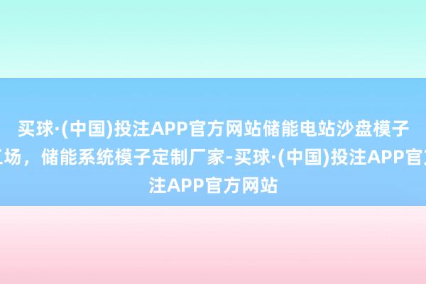 买球·(中国)投注APP官方网站储能电站沙盘模子制作工场，储能系统模子定制厂家-买球·(中国)投注APP官方网站