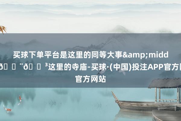买球下单平台是这里的同等大事&middot;🇨🇳这里的寺庙-买球·(中国)投注APP官方网站