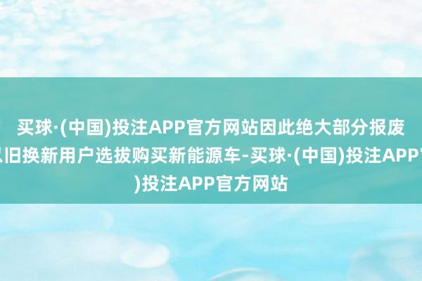 买球·(中国)投注APP官方网站因此绝大部分报废更新和以旧换新用户选拔购买新能源车-买球·(中国)投注APP官方网站