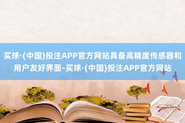买球·(中国)投注APP官方网站具备高精度传感器和用户友好界面-买球·(中国)投注APP官方网站