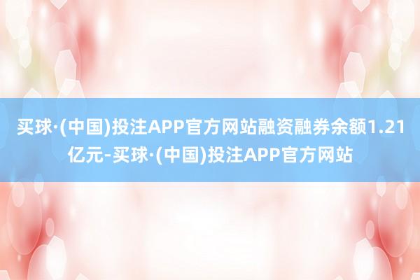 买球·(中国)投注APP官方网站融资融券余额1.21亿元-买球·(中国)投注APP官方网站